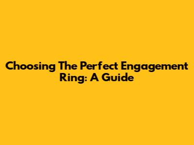 Choosing The Perfect Engagement Ring: A Guide